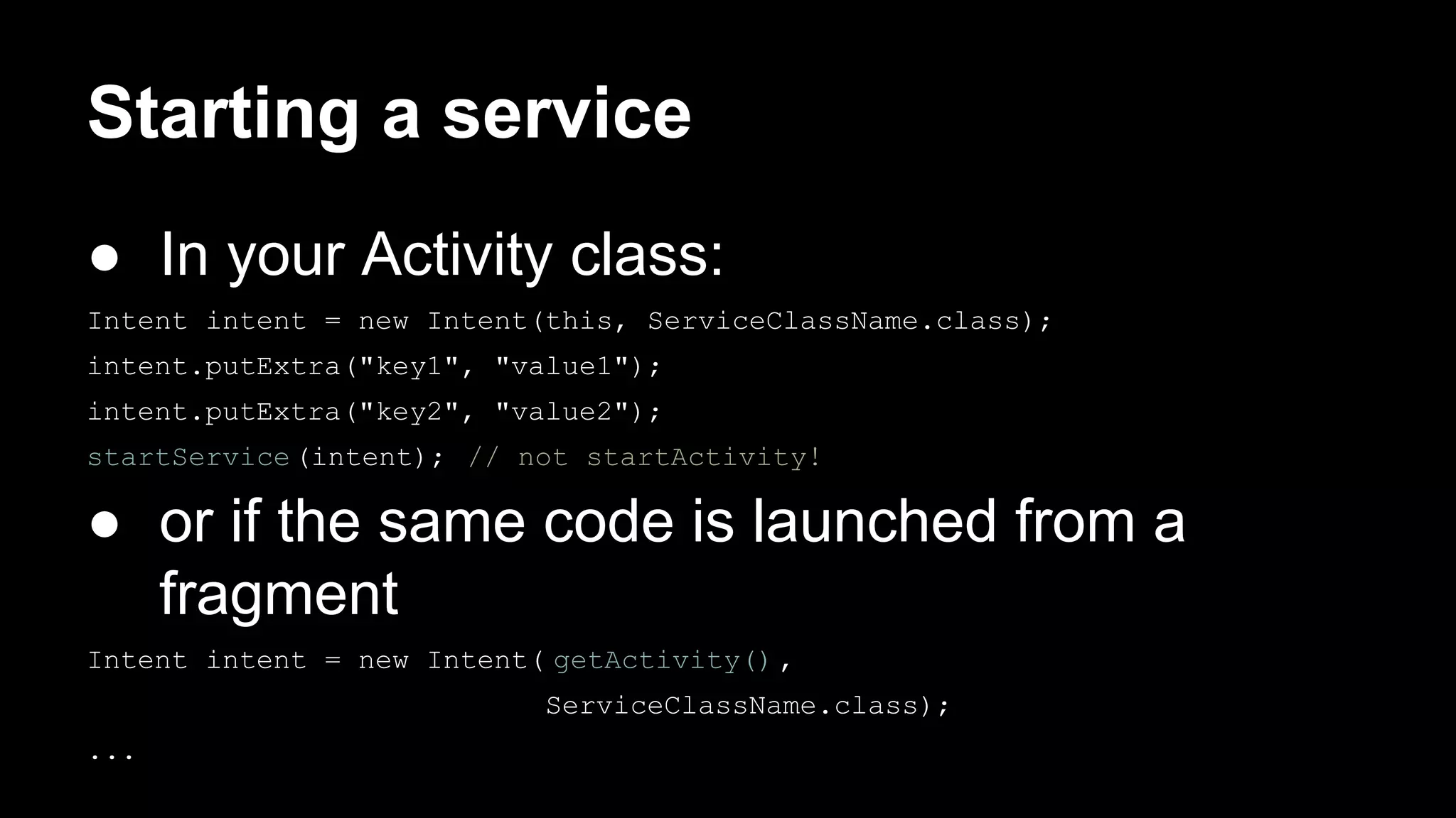 Starting a service ● In your Activity class: Intent intent = new Intent(this, ServiceClassName.class); intent.putExtra("key1", "value1"); intent.putExtra("key2", "value2"); startService(intent); // not startActivity! ● or if the same code is launched from a fragment Intent intent = new Intent( getActivity(), ServiceClassName.class); ... 