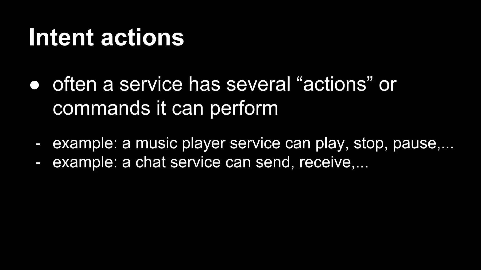 Intent actions ● often a service has several “actions” or commands it can perform - example: a music player service can play, stop, pause,... - example: a chat service can send, receive,... 