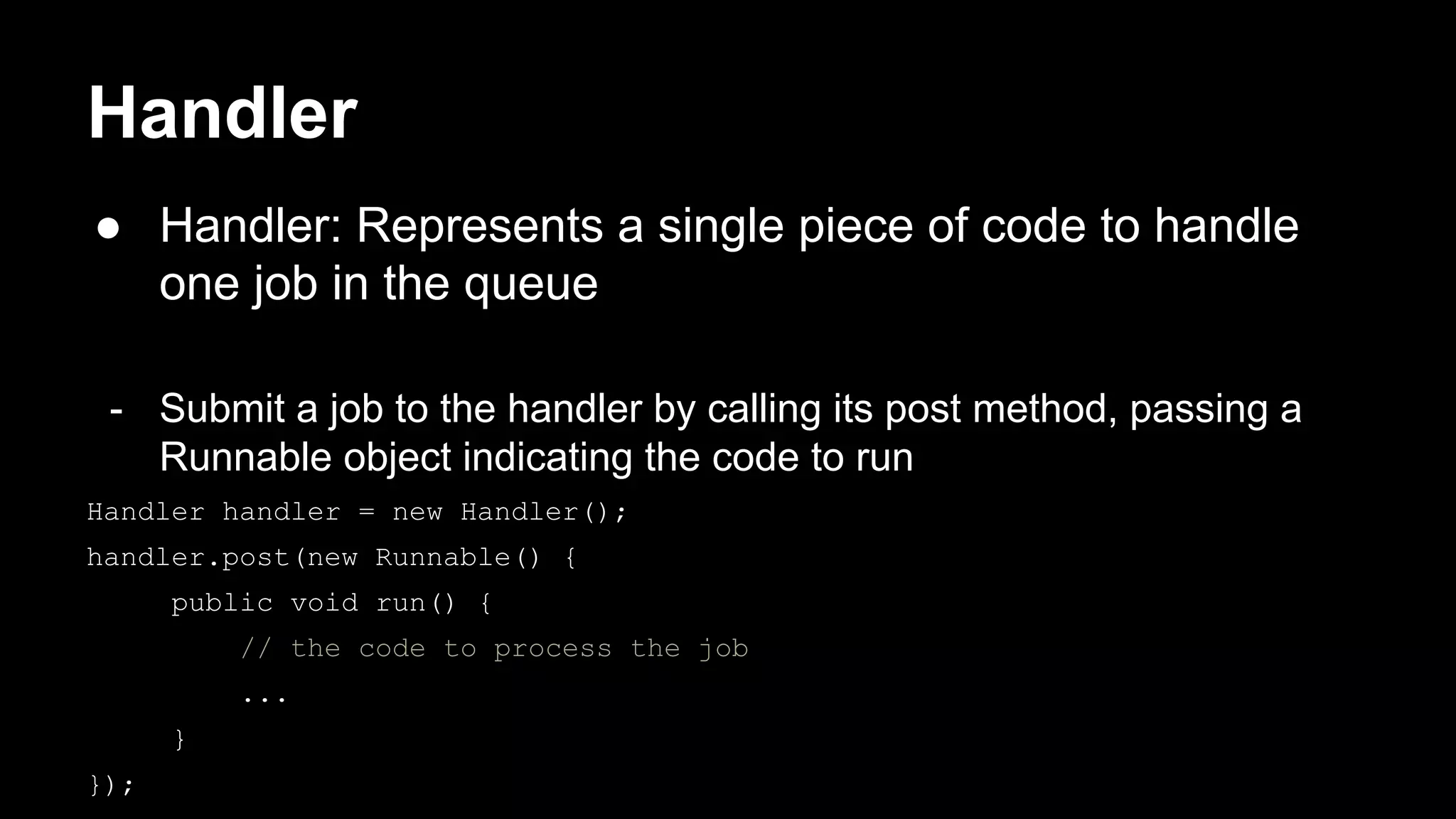 Handler ● Handler: Represents a single piece of code to handle one job in the queue - Submit a job to the handler by calling its post method, passing a Runnable object indicating the code to run Handler handler = new Handler(); handler.post(new Runnable() { public void run() { // the code to process the job ... } }); 