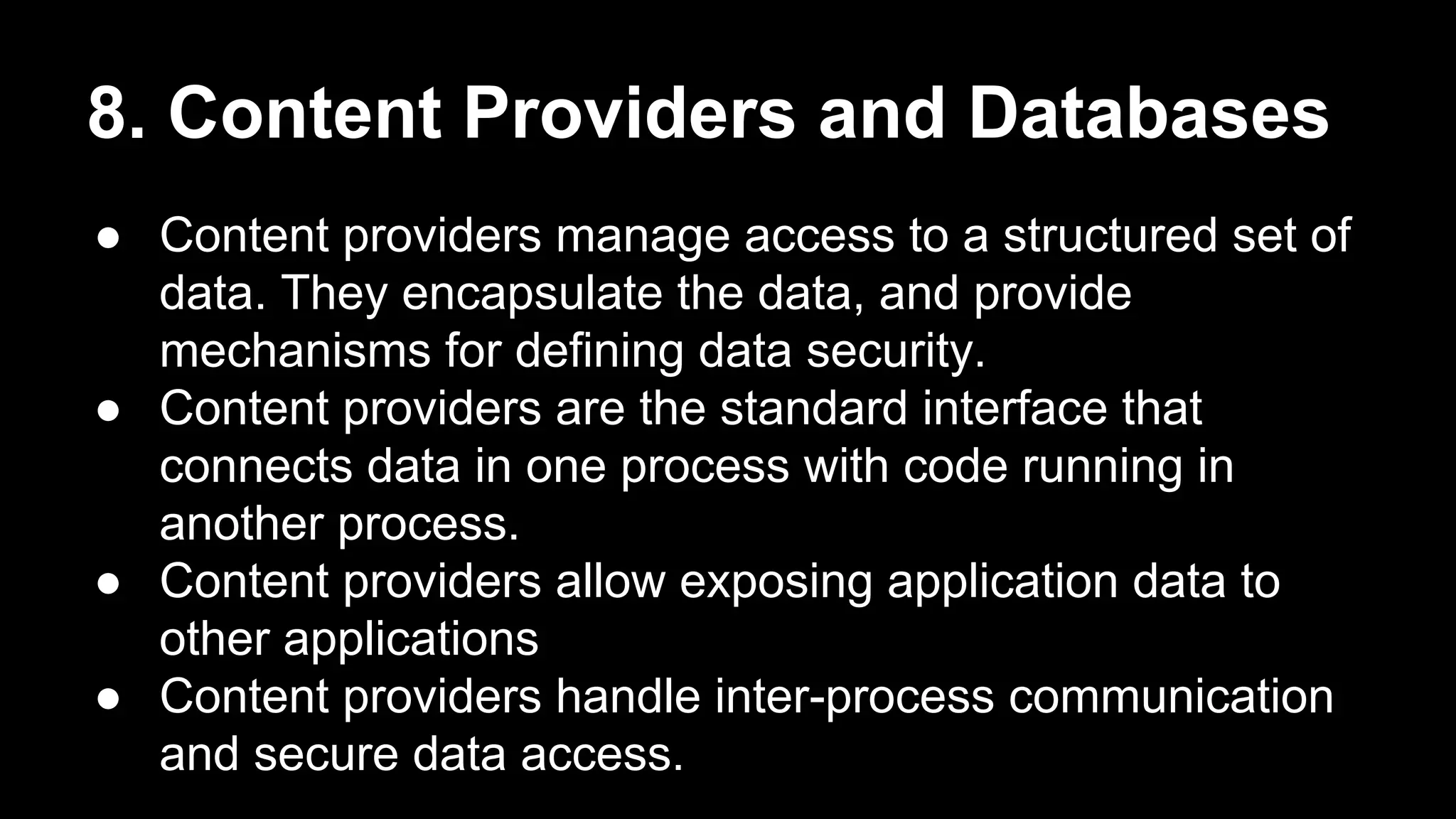 8. Content Providers and Databases ● Content providers manage access to a structured set of data. They encapsulate the data, and provide mechanisms for defining data security. ● Content providers are the standard interface that connects data in one process with code running in another process. ● Content providers allow exposing application data to other applications ● Content providers handle inter-process communication and secure data access. 