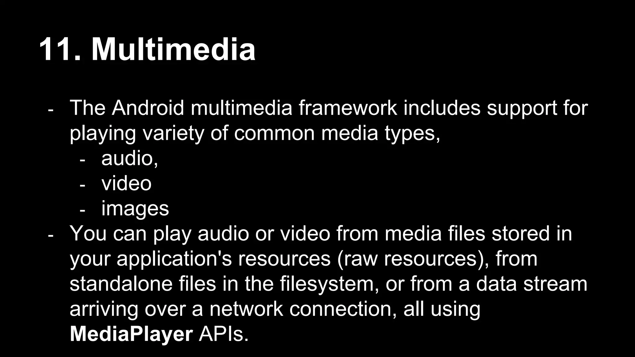 11. Multimedia - The Android multimedia framework includes support for playing variety of common media types, - audio, - video - images - You can play audio or video from media files stored in your application's resources (raw resources), from standalone files in the filesystem, or from a data stream arriving over a network connection, all using MediaPlayer APIs. 
