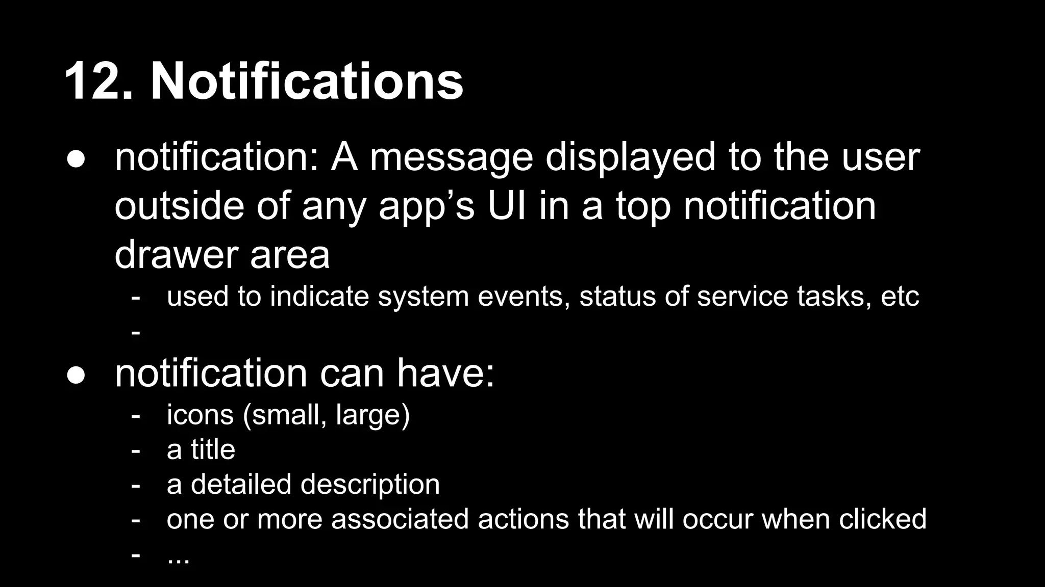 12. Notifications ● notification: A message displayed to the user outside of any app’s UI in a top notification drawer area - used to indicate system events, status of service tasks, etc - ● notification can have: - icons (small, large) - a title - a detailed description - one or more associated actions that will occur when clicked - ... 