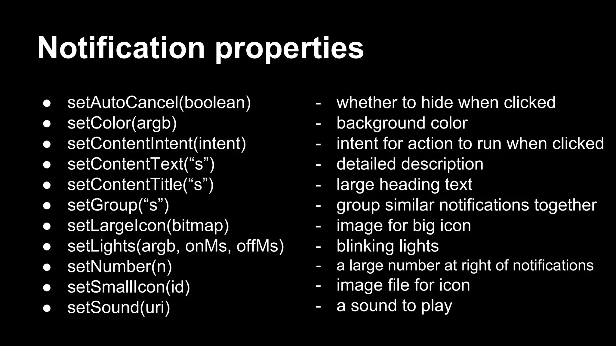 Notification properties ● setAutoCancel(boolean) ● setColor(argb) ● setContentIntent(intent) ● setContentText(“s”) ● setContentTitle(“s”) ● setGroup(“s”) ● setLargeIcon(bitmap) ● setLights(argb, onMs, offMs) ● setNumber(n) ● setSmallIcon(id) ● setSound(uri) - whether to hide when clicked - background color - intent for action to run when clicked - detailed description - large heading text - group similar notifications together - image for big icon - blinking lights - a large number at right of notifications - image file for icon - a sound to play 