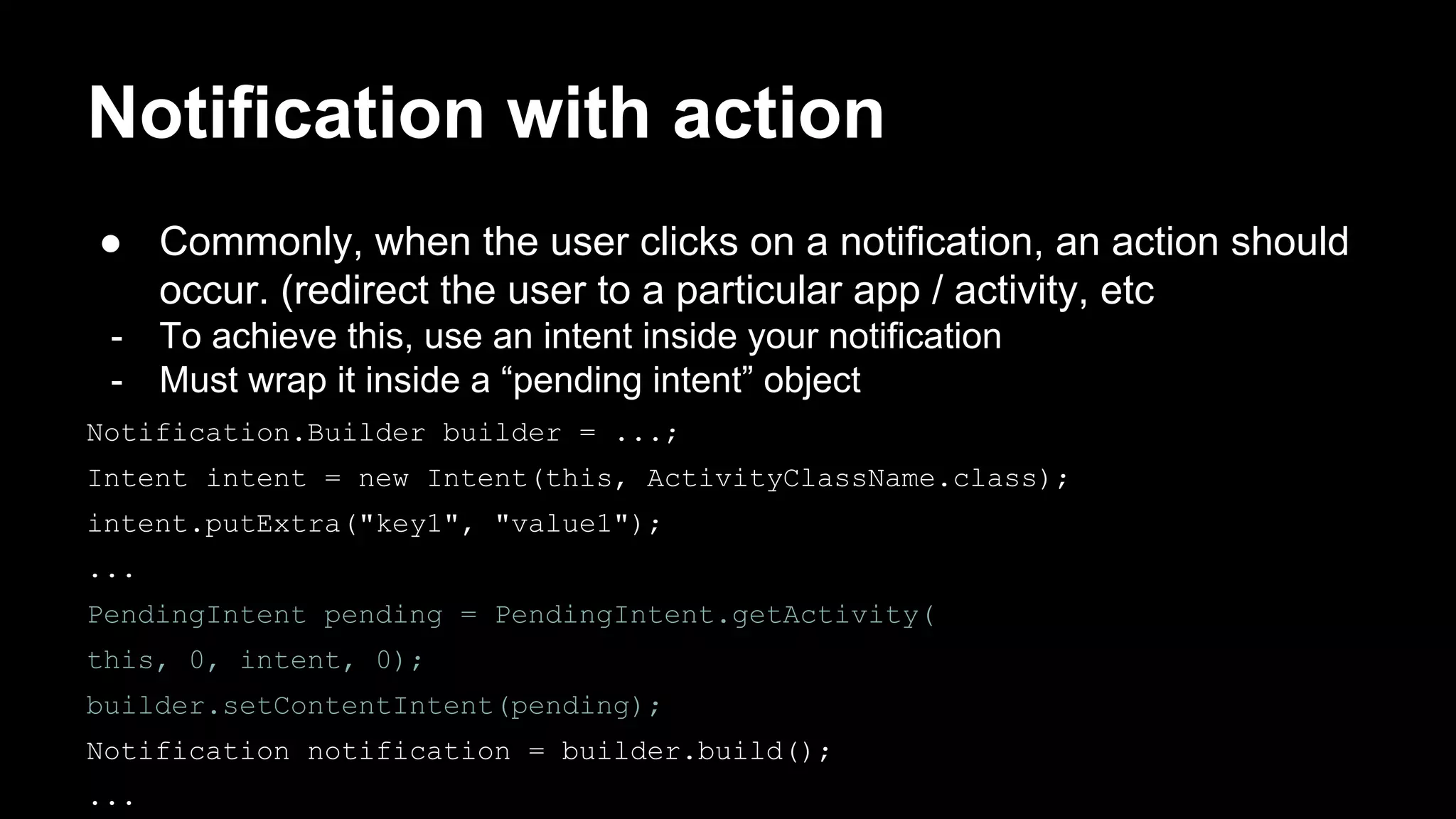 Notification with action ● Commonly, when the user clicks on a notification, an action should occur. (redirect the user to a particular app / activity, etc - To achieve this, use an intent inside your notification - Must wrap it inside a “pending intent” object Notification.Builder builder = ...; Intent intent = new Intent(this, ActivityClassName.class); intent.putExtra("key1", "value1"); ... PendingIntent pending = PendingIntent.getActivity( this, 0, intent, 0); builder.setContentIntent(pending); Notification notification = builder.build(); ... 