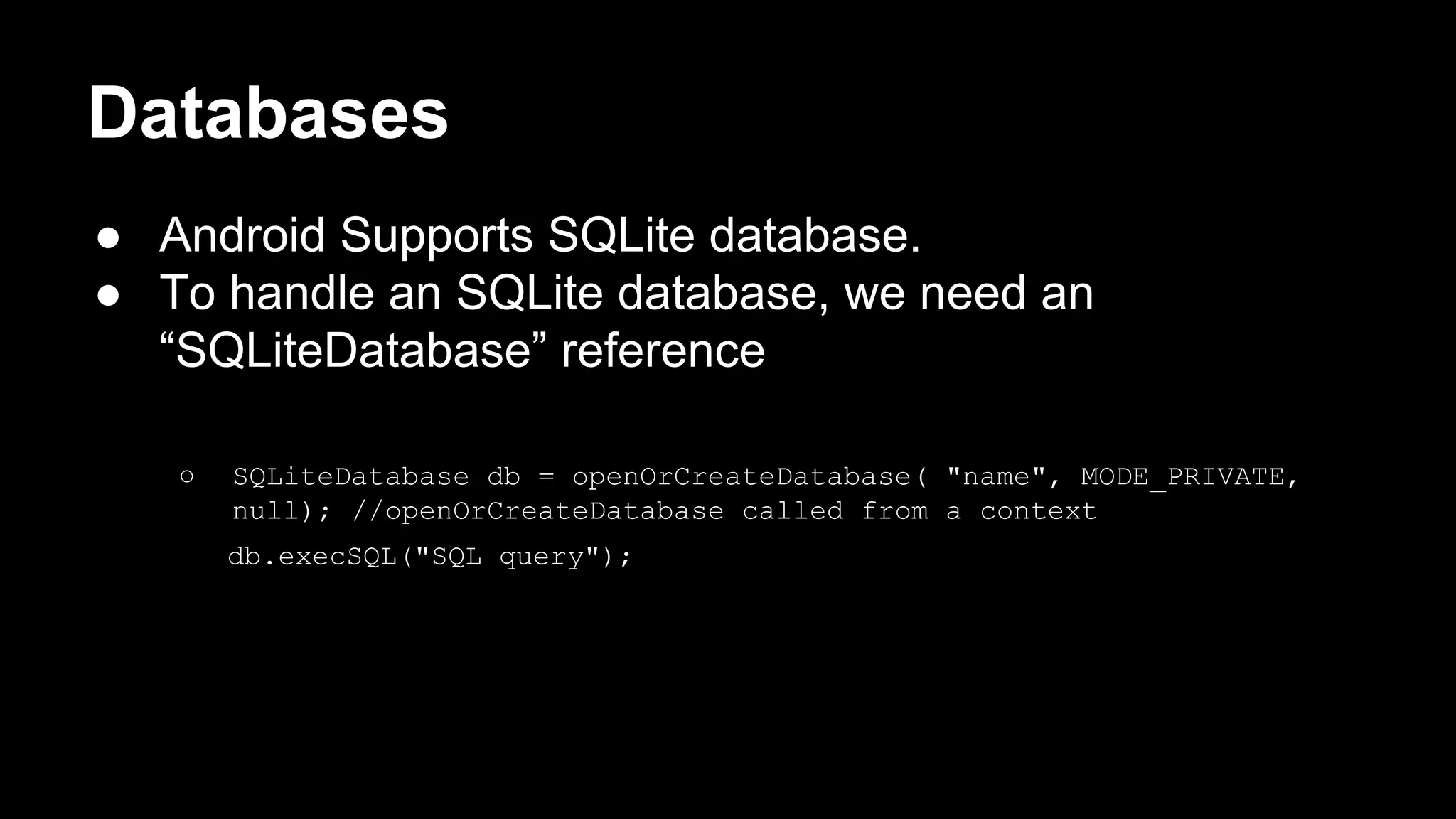 Databases ● Android Supports SQLite database. ● To handle an SQLite database, we need an “SQLiteDatabase” reference ○ SQLiteDatabase db = openOrCreateDatabase( "name", MODE_PRIVATE, null); //openOrCreateDatabase called from a context db.execSQL("SQL query"); 