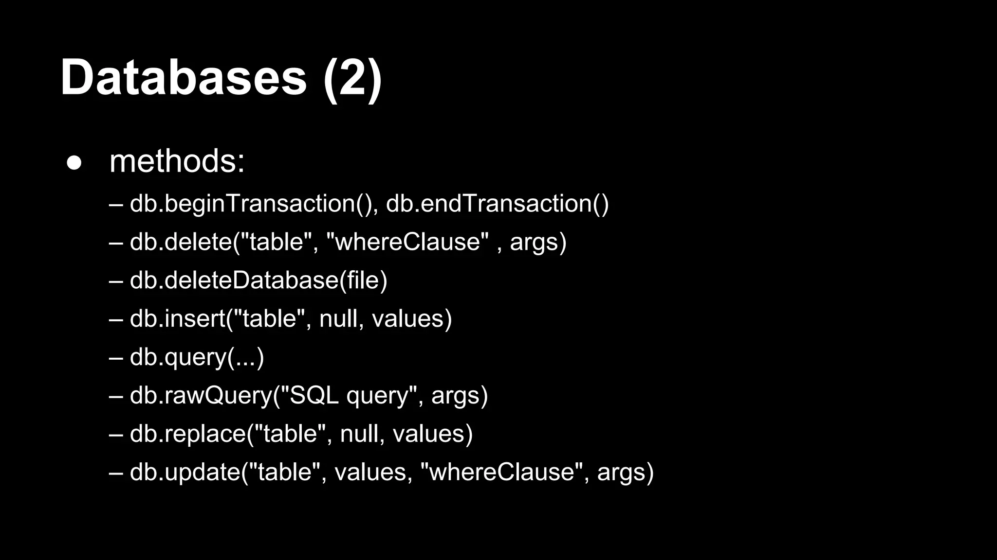 Databases (2) ● methods: – db.beginTransaction(), db.endTransaction() – db.delete("table", "whereClause" , args) – db.deleteDatabase(file) – db.insert("table", null, values) – db.query(...) – db.rawQuery("SQL query", args) – db.replace("table", null, values) – db.update("table", values, "whereClause", args) 