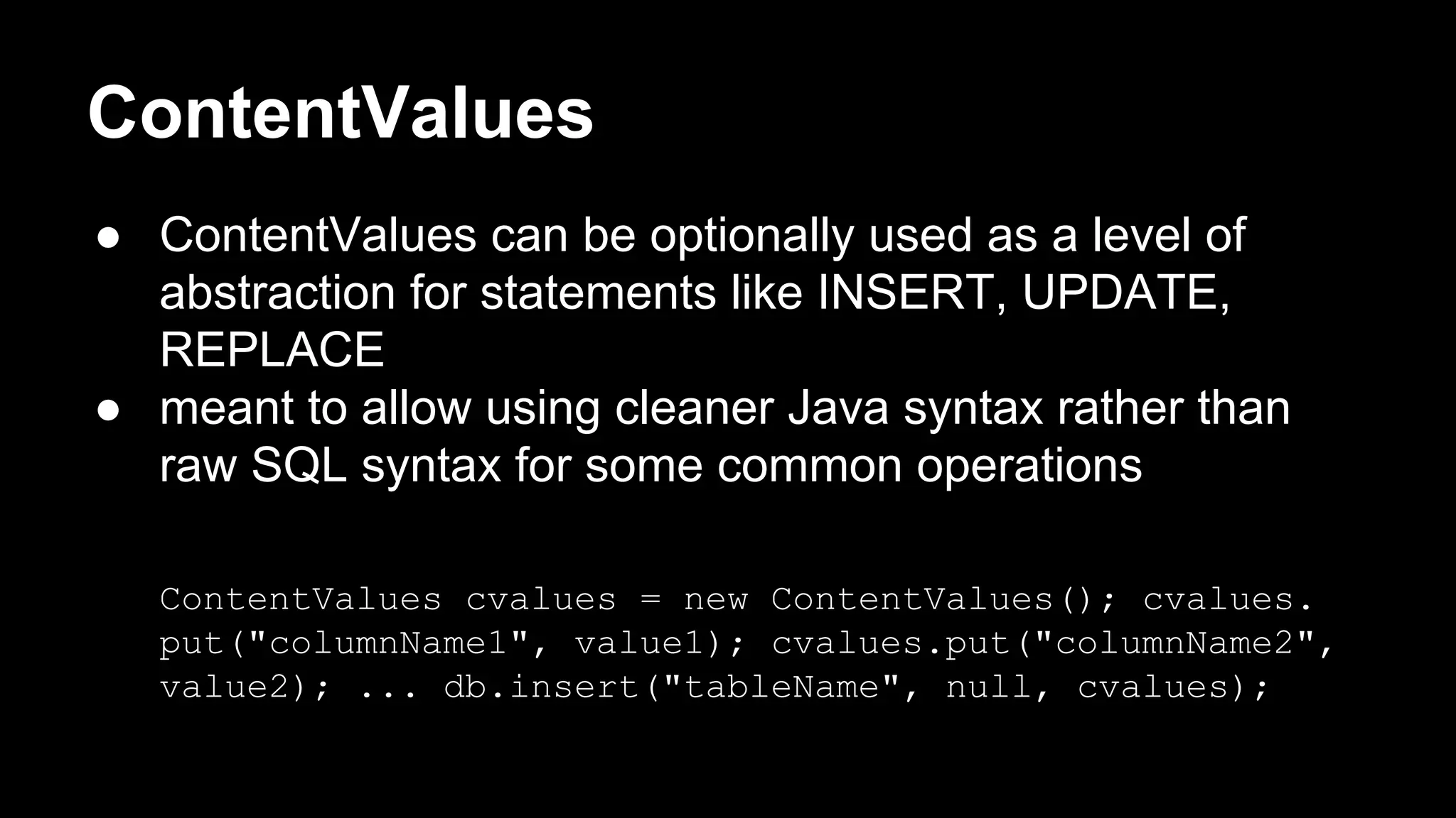 ContentValues ● ContentValues can be optionally used as a level of abstraction for statements like INSERT, UPDATE, REPLACE ● meant to allow using cleaner Java syntax rather than raw SQL syntax for some common operations ContentValues cvalues = new ContentValues(); cvalues. put("columnName1", value1); cvalues.put("columnName2", value2); ... db.insert("tableName", null, cvalues); 