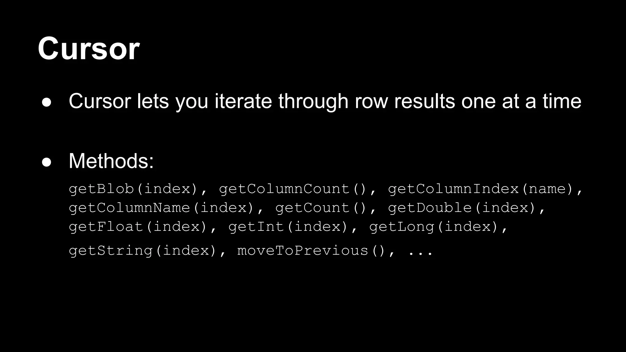 Cursor ● Cursor lets you iterate through row results one at a time ● Methods: getBlob(index), getColumnCount(), getColumnIndex(name), getColumnName(index), getCount(), getDouble(index), getFloat(index), getInt(index), getLong(index), getString(index), moveToPrevious(), ... 