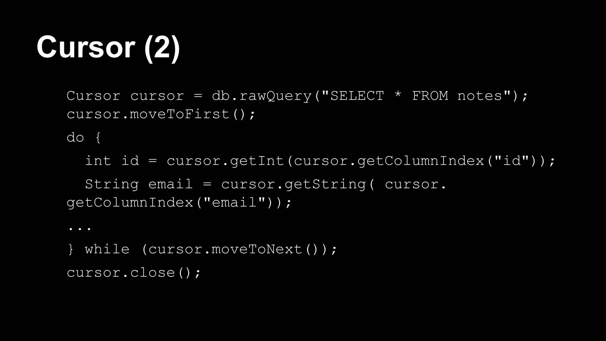 Cursor (2) Cursor cursor = db.rawQuery("SELECT * FROM notes"); cursor.moveToFirst(); do { int id = cursor.getInt(cursor.getColumnIndex("id")); String email = cursor.getString( cursor. getColumnIndex("email")); ... } while (cursor.moveToNext()); cursor.close(); 