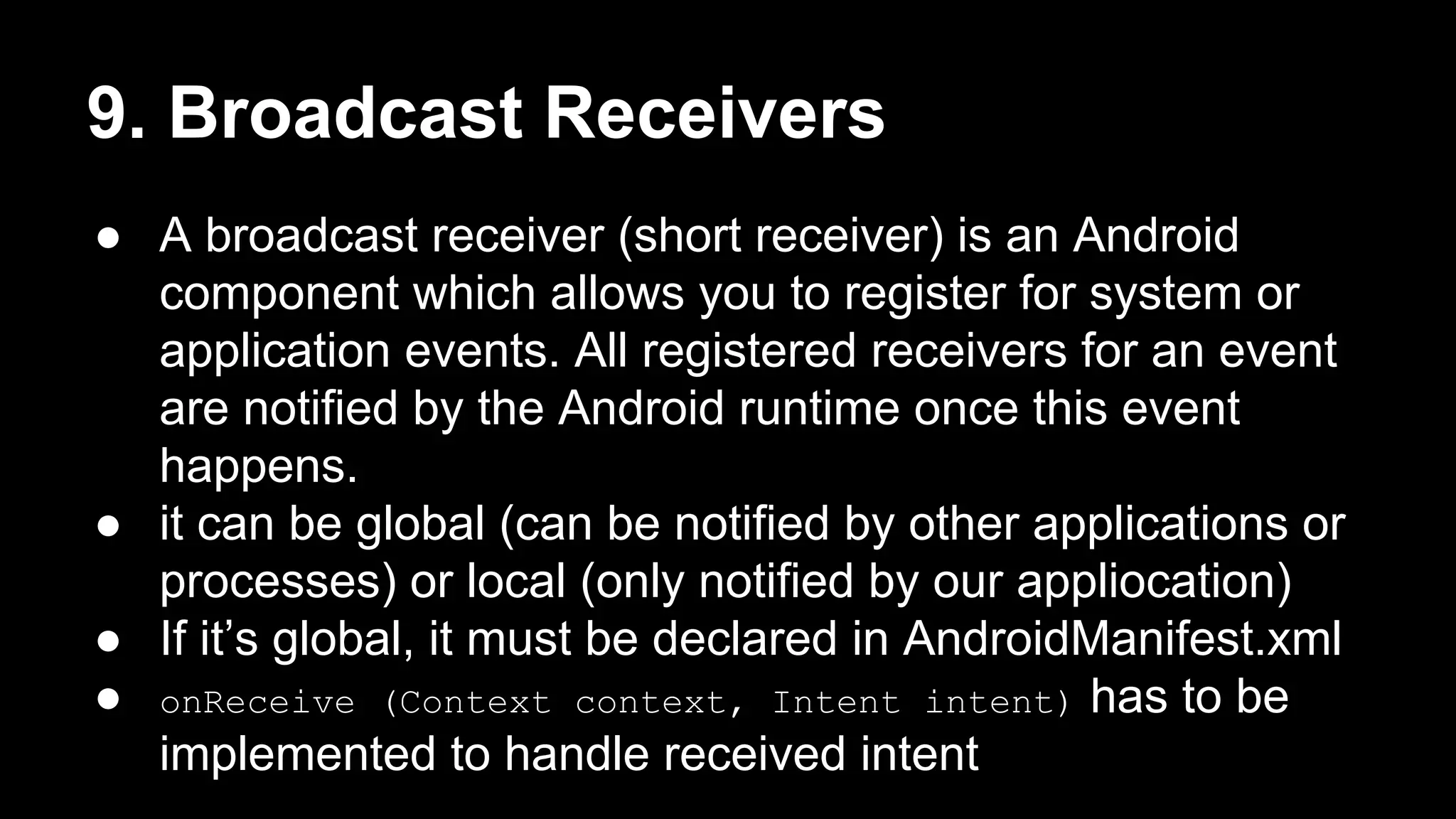 9. Broadcast Receivers ● A broadcast receiver (short receiver) is an Android component which allows you to register for system or application events. All registered receivers for an event are notified by the Android runtime once this event happens. ● it can be global (can be notified by other applications or processes) or local (only notified by our appliocation) ● If it’s global, it must be declared in AndroidManifest.xml ● onReceive (Context context, Intent intent) has to be implemented to handle received intent 