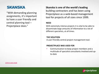 Link to case study
“With demanding planning
assignments, it’s important
to have a user friendly and
central planning tool –
Projectplace does.”
Skanska is one of the world’s leading
building contractors and has been using
Projectplace as a web-based management
tool for projects of all sizes since 1999.
NEED
With extremely intense projects it is vital to be able to
disseminate large amounts of information to a lot of
different specialists, at all times.
THE SOLUTION
A user-friendly central project management tool.
PROJECTPLACE WAS USED FOR
• Communication to keep project members and a
multitude of specialist consultants involved and up-
to-date
 