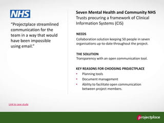 Link to case study
“Projectplace streamlined
communication for the
team in a way that would
have been impossible
using email.”
Seven Mental Health and Community NHS
Trusts procuring a framework of Clinical
Information Systems (CIS)
NEEDS
Collaboration solution keeping 50 people in seven
organisations up-to-date throughout the project.
THE SOLUTION
Transparency with an open communication tool.
KEY REASONS FOR CHOOSING PROJECTPLACE
• Planning tools
• Document management
• Ability to facilitate open communication
between project members.
 