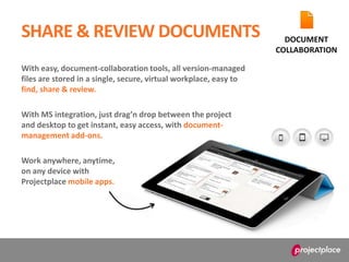SHARE & REVIEW DOCUMENTS
With easy, document-collaboration tools, all version-managed
files are stored in a single, secure, virtual workplace, easy to
find, share & review.
With MS integration, just drag’n drop between the project
and desktop to get instant, easy access, with document-
management add-ons.
Work anywhere, anytime,
on any device with
Projectplace mobile apps.
DOCUMENT
COLLABORATION
 