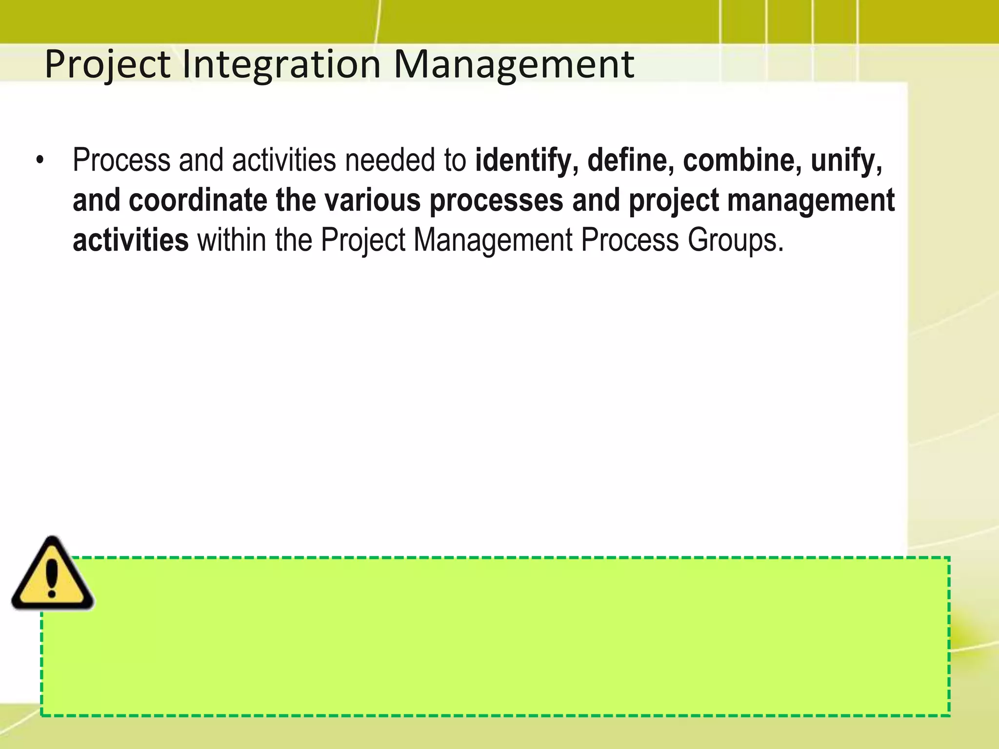 Project Integration ManagementProcess and activities needed to identify, define, combine, unify, and coordinate the various processes and project management activities within the Project Management Process Groups.