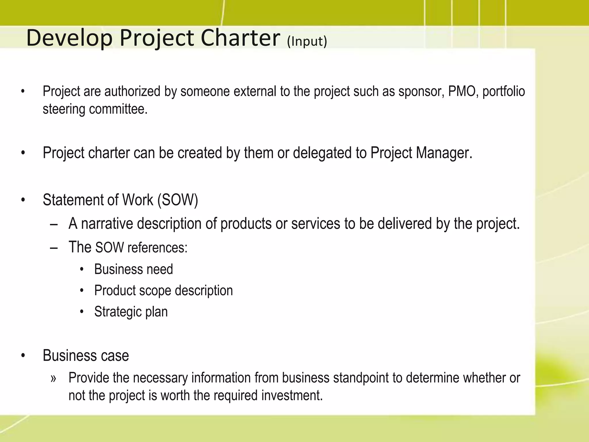 Develop Project Charter (Input)Project are authorized by someone external to the project such as sponsor, PMO, portfolio steering committee.Project charter can be created by them or delegated to Project Manager.Statement of Work (SOW)A narrative description of products or services to be delivered by the project.The SOW references:Business needProduct scope description Strategic planBusiness caseProvide the necessary information from business standpoint to determine whether or not the project is worth the required investment.Project SelectionTwo categories:Benefit measurement methods (Comparative approach)Murder board (a panel of people who try to shoot down a new project idea) Peer review Scoring models Economic models (described next) Constrained optimization methods (Mathematical approach)Linear programming Integer programming Dynamic  programming Multi-objective  programming