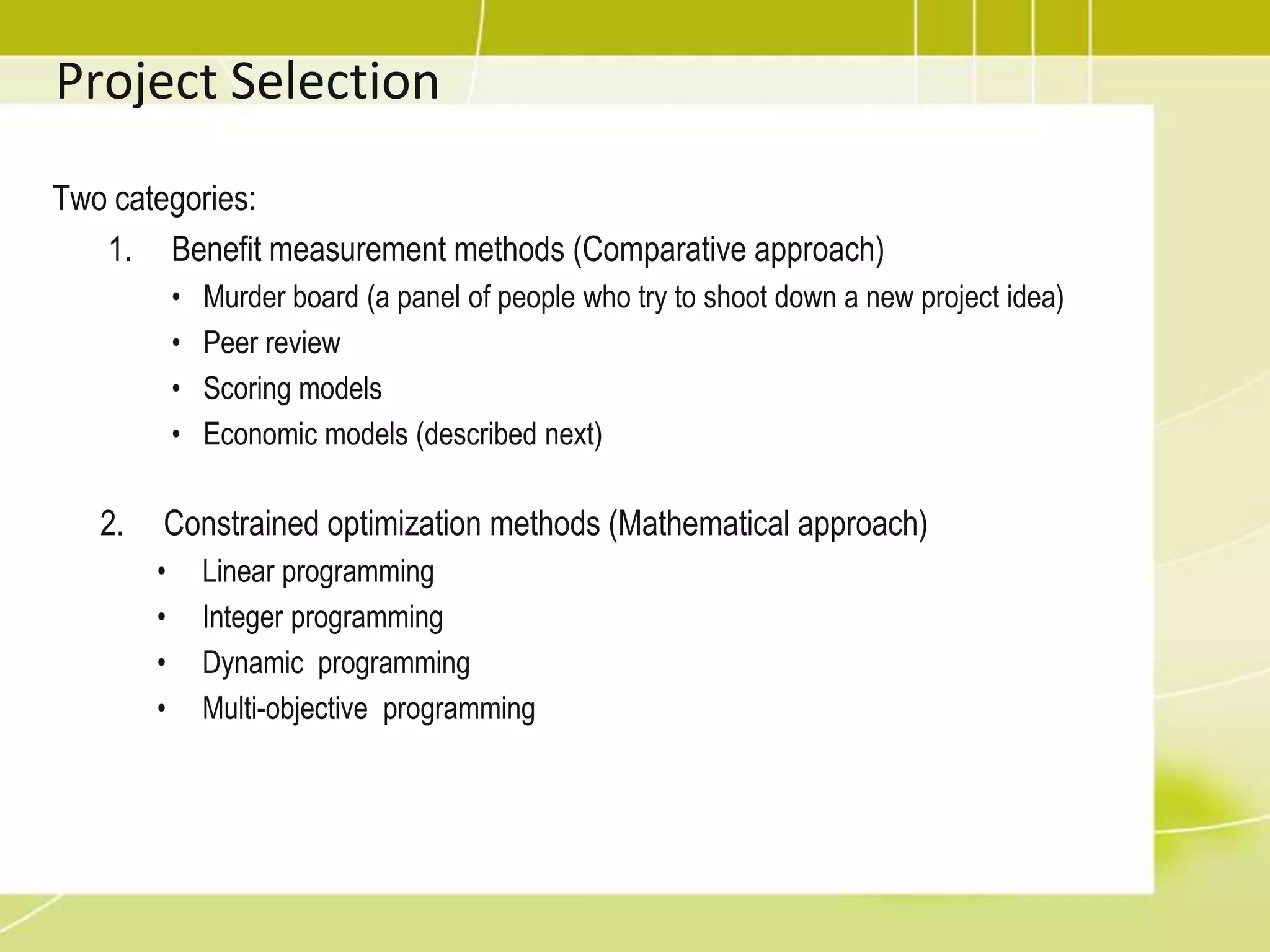 Project Selection – Economic ModelsYou just need to understand the following conceptsFP = future valuer = interest raten = number of time periodPresent value (PV): The value today of future cash flowsNet present value (NPV): Project with positive & greater NPV value is betterInternal rate of return (IRR): Project with greater IRR value is betterPayback period:The number of  time periods it takes to recover your investment in the project before you start accumulating  profit.Benefit-cost ratio:compares  the benefits to the costs of different optionsrelates to costing projects and to determining what work should be doneProject with greater benefit-cost ratio value is better