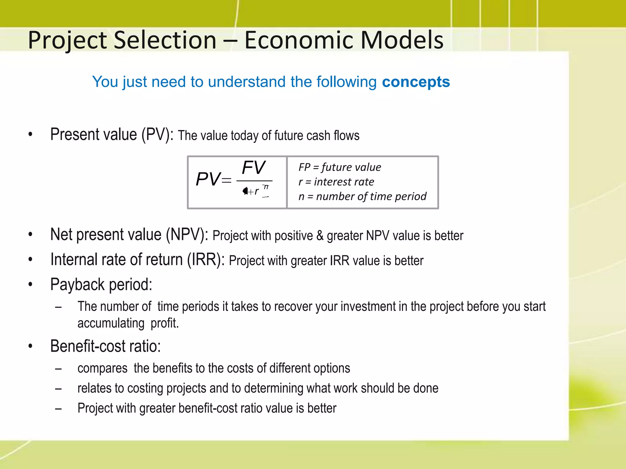Project Selection – Important TermsEconomic Value Added (EVA):concerned with whether the project returns to the company more value  than it costs.Opportunity Cost:the opportunity given up by selecting one project over anotherSunk Costs: Are expended costsShould not be considered when deciding whether to continue with a troubled project.Lay of Diminishing Returns:after a certain point, adding more input/resource will not produce a proportional increase  in productivity