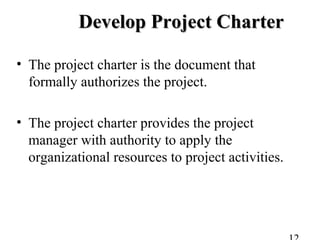 Develop Project CharterDevelop Project Charter
• The project charter is the document that
formally authorizes the project.
• The project charter provides the project
manager with authority to apply the
organizational resources to project activities.
 