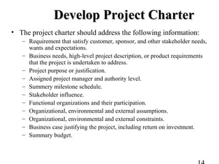 Develop Project CharterDevelop Project Charter
• The project charter should address the following information:
– Requirement that satisfy customer, sponsor, and other stakeholder needs,
wants and expectations.
– Business needs, high-level project description, or product requirements
that the project is undertaken to address.
– Project purpose or justification.
– Assigned project manager and authority level.
– Summery milestone schedule.
– Stakeholder influence.
– Functional organizations and their participation.
– Organizational, environmental and external assumptions.
– Organizational, environmental and external constraints.
– Business case justifying the project, including return on investment.
– Summary budget.
 