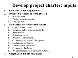 Develop project charter: inputsDevelop project charter: inputs
1. Contract (when applicable)
2. Project Statement of work (SOW)
a. Business need.
b. Product scope description
c. Strategic plan.
3. Enterprise environmental factors
1. Organizational culture.
2. Governmental or industry standards.
3. Infrastructure.
4. Human resources.
5. Personnel administration.
6. Company work authorization system.
7. Marketplace conditions.
8. Stakeholder risk tolerance.
9. Commercial databases.
10. Project management information systems.
4. Organizational process assets.
 