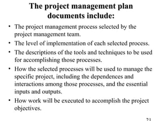 The project management planThe project management plan
documents include:documents include:
• The project management process selected by the
project management team.
• The level of implementation of each selected process.
• The descriptions of the tools and techniques to be used
for accomplishing those processes.
• How the selected processes will be used to manage the
specific project, including the dependences and
interactions among those processes, and the essential
inputs and outputs.
• How work will be executed to accomplish the project
objectives.
 