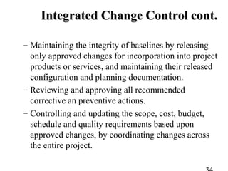 Integrated Change Control cont.Integrated Change Control cont.
– Maintaining the integrity of baselines by releasing
only approved changes for incorporation into project
products or services, and maintaining their released
configuration and planning documentation.
– Reviewing and approving all recommended
corrective an preventive actions.
– Controlling and updating the scope, cost, budget,
schedule and quality requirements based upon
approved changes, by coordinating changes across
the entire project.
 