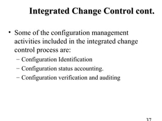 Integrated Change Control cont.Integrated Change Control cont.
• Some of the configuration management
activities included in the integrated change
control process are:
– Configuration Identification
– Configuration status accounting.
– Configuration verification and auditing
 