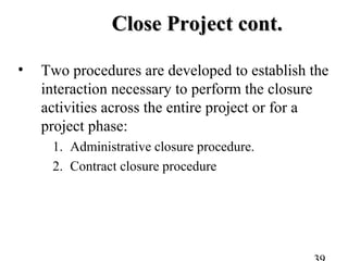 Close Project cont.Close Project cont.
• Two procedures are developed to establish the
interaction necessary to perform the closure
activities across the entire project or for a
project phase:
1. Administrative closure procedure.
2. Contract closure procedure
 
