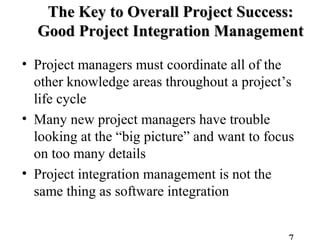 The Key to Overall Project Success:The Key to Overall Project Success:
Good Project Integration ManagementGood Project Integration Management
• Project managers must coordinate all of the
other knowledge areas throughout a project’s
life cycle
• Many new project managers have trouble
looking at the “big picture” and want to focus
on too many details
• Project integration management is not the
same thing as software integration
 