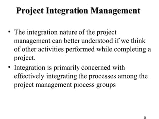 Project Integration ManagementProject Integration Management
• The integration nature of the project
management can better understood if we think
of other activities performed while completing a
project.
• Integration is primarily concerned with
effectively integrating the processes among the
project management process groups
 