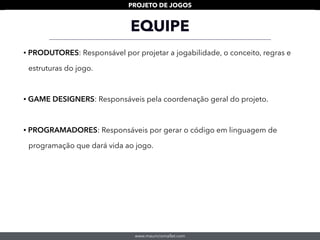www.mauriciomallet.com
PROJETO DE JOGOS
• PRODUTORES: Responsável por projetar a jogabilidade, o conceito, regras e
estruturas do jogo.
• GAME DESIGNERS: Responsáveis pela coordenação geral do projeto.
• PROGRAMADORES: Responsáveis por gerar o código em linguagem de
programação que dará vida ao jogo.
EQUIPE
 