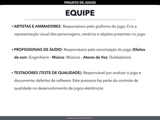 www.mauriciomallet.com
PROJETO DE JOGOS
• ARTISTAS E ANIMADORES: Responsáveis pelo graﬁsmo do jogo. Cria a
representação visual dos personagens, cenários e objetos presentes no jogo.
• PROFISSIONAIS DE ÁUDIO: Responsáveis pela sonorização do jogo (Efeitos
de som: Engenheiro - Música: Músicos - Atores de Voz: Dubladores).
• TESTADORES (TESTE DE QUALIDADE): Responsável por analisar o jogo e
documentar defeitos de software. Este processo faz parte do controle de
qualidade no desenvolvimento de jogos eletrônicos
EQUIPE
 
