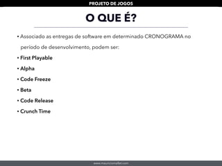 www.mauriciomallet.com
PROJETO DE JOGOS
• Associado as entregas de software em determinado CRONOGRAMA no
período de desenvolvimento, podem ser:
• First Playable
• Alpha
• Code Freeze
• Beta
• Code Release
• Crunch Time
O QUE É?
 