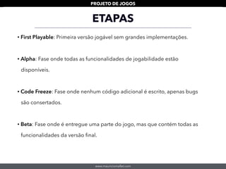 www.mauriciomallet.com
PROJETO DE JOGOS
• First Playable: Primeira versão jogável sem grandes implementações.
• Alpha: Fase onde todas as funcionalidades de jogabilidade estão
disponíveis.
• Code Freeze: Fase onde nenhum código adicional é escrito, apenas bugs
são consertados.
• Beta: Fase onde é entregue uma parte do jogo, mas que contém todas as
funcionalidades da versão ﬁnal.
ETAPAS
 