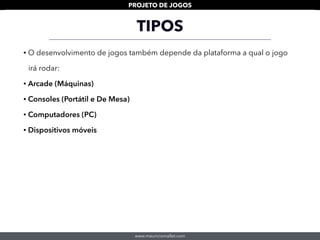 www.mauriciomallet.com
PROJETO DE JOGOS
TIPOS
• O desenvolvimento de jogos também depende da plataforma a qual o jogo
irá rodar:
• Arcade (Máquinas)
• Consoles (Portátil e De Mesa)
• Computadores (PC)
• Dispositivos móveis
 