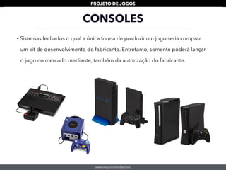www.mauriciomallet.com
PROJETO DE JOGOS
CONSOLES
• Sistemas fechados o qual a única forma de produzir um jogo seria comprar
um kit de desenvolvimento do fabricante. Entretanto, somente poderá lançar
o jogo no mercado mediante, também da autorização do fabricante.
 
