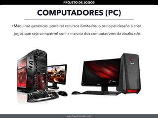 www.mauriciomallet.com
PROJETO DE JOGOS
COMPUTADORES (PC)
• Máquinas genéricas, pode ter recursos ilimitados, o principal desaﬁo é criar
jogos que seja compatível com a maioria dos computadores da atualidade.
 