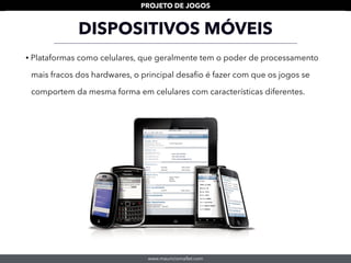 www.mauriciomallet.com
PROJETO DE JOGOS
DISPOSITIVOS MÓVEIS
• Plataformas como celulares, que geralmente tem o poder de processamento
mais fracos dos hardwares, o principal desaﬁo é fazer com que os jogos se
comportem da mesma forma em celulares com características diferentes.
 