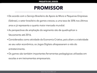 www.mauriciomallet.com
PROJETO DE JOGOS
PROMISSOR
• De acordo com o Serviço Brasileiro de Apoio às Micro e Pequenas Empresas
(Sebrae), o setor brasileiro de games cresceu a uma taxa de 30% nos últimos
anos e já representa o quarto maior mercado mundial.
• As perspectivas de ampliação do segmento são de quadruplicar o
faturamento até 2016.
• Considerados como atividade da Economia Criativa, pois aliam a criatividade
ao seu valor econômico, os Jogos Digitais ultrapassaram o viés do
entretenimento.
• Os games são também importantes ferramentas pedagógicas utilizadas em
escolas e em treinamentos empresariais.
 