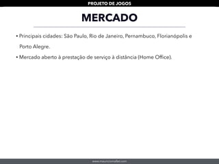 www.mauriciomallet.com
PROJETO DE JOGOS
MERCADO
• Principais cidades: São Paulo, Rio de Janeiro, Pernambuco, Florianópolis e
Porto Alegre.
• Mercado aberto à prestação de serviço à distância (Home Ofﬁce).
 