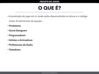 www.mauriciomallet.com
PROJETO DE JOGOS
• A produção do jogo em si, onde serão desenvolvidos os ativos e o código-
fonte. Envolvimento da equipe:
• Produtores
• Game Designers
• Programadores
• Artistas e Animadores
• Proﬁssionais de Áudio
• Testadores
O QUE É?
 