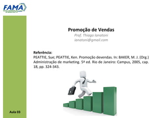 Promoção de Vendas
                                  Prof. Thiago Ianatoni
                                  ianatoni@gmail.com


          Referência:
          PEATTIE, Sue; PEATTIE, Ken. Promoção devendas. In: BAKER, M. J. (Org.)
          Administração de marketing. 5ª ed. Rio de Janeiro: Campus, 2005, cap.
          18, pp. 324-343.




Aula 03
 