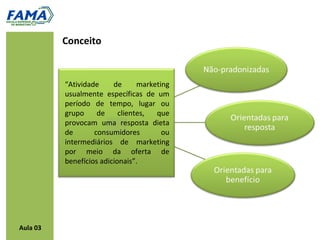 Conceito



          “Atividade     de      marketing
          usualmente específicas de um
          período de tempo, lugar ou
          grupo     de     clientes,  que
          provocam uma resposta dieta
          de       consumidores         ou
          intermediários de marketing
          por meio da oferta de
          benefícios adicionais”.




Aula 03
 