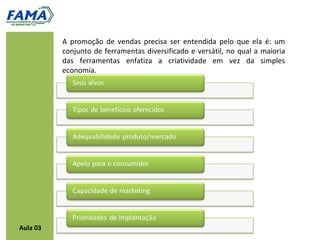 A promoção de vendas precisa ser entendida pelo que ela é: um
          conjunto de ferramentas diversificado e versátil, no qual a maioria
          das ferramentas enfatiza a criatividade em vez da simples
          economia.




Aula 03
 
