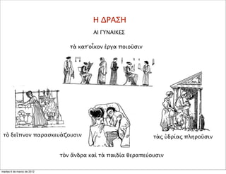 Η ΔΡΑΣΗ
ΑΙ ΓΥΝΑΙΚΕΣ
τὰ κατ’οἶκον ἐργα ποιοῦσιν
τὸ δεῖπνον παρασκευάζουσιν
τὸν ἄνδρα καὶ τὰ παιδία θεραπεύουσιν
τὰς ὑδρίας πληροῦσιν
martes 6 de marzo de 2012
 