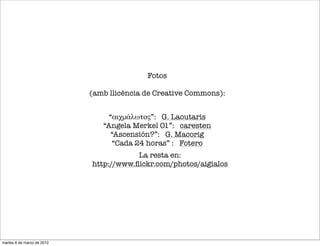 “αιχμάλωτος”: G. Laoutaris
“Angela Merkel 01”: caresten
“Ascensión?”: G. Macorig
“Cada 24 horas” : Fotero
Fotos
(amb llicència de Creative Commons):
La resta en:
http://www.ﬂickr.com/photos/aigialos
martes 6 de marzo de 2012
 