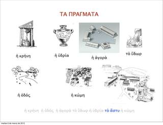 ΤΑ ΠΡΑΓΜΑΤΑ
ἡ ὑδρία
ἡ ὁδός
τὸ ὕδωρ
ἡ κώμη
ἡ κρήνη
ἡ κρήνη ἡ ὁδός ἡ ἀγορά τὸ ὕδωρ ἡ ὑδρία τὸ ἄστυ ἡ κώμη
ἡ ἀγορά
martes 6 de marzo de 2012
 