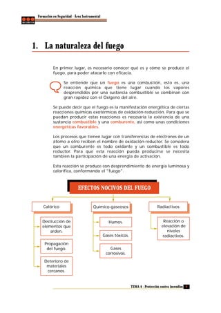 Formación en Seguridad - Área Instrumental

1. La naturaleza del fuego
En primer lugar, es necesario conocer qué es y cómo se produce el
fuego, para poder atacarlo con eficacia.
Se entiende que un fuego es una combustión, esto es, una
reacción química que tiene lugar cuando los vapores
desprendidos por una sustancia combustible se combinan con
gran rapidez con el Oxígeno del aire.
Se puede decir que el fuego es la manifestación energética de ciertas
reacciones químicas exotérmicas de oxidación-reducción. Para que se
puedan producir estas reacciones es necesaria la existencia de una
sustancia combustible y una comburente, así como unas condiciones
energéticas favorables.
Los procesos que tienen lugar con transferencias de electrones de un
átomo a otro reciben el nombre de oxidación-reductor. Se considera
que un comburente es todo oxidante y un combustible es todo
reductor. Para que esta reacción pueda producirse se necesita
también la participación de una energía de activación.
Esta reacción se produce con desprendimiento de energía luminosa y
calorífica, conformando el "fuego".

EFECTOS NOCIVOS DEL FUEGO
Calórico

Destrucción de
elementos que
arden.

Químico-gaseosos

Humos.
Gases tóxicos.

Propagación
del fuego.

Radiactivos

Reacción o
elevación de
niveles
radiactivos.

Gases
corrosivos.

Deterioro de
materiales
cercanos.

TEMA 4 - Protección contra incendios 9

 