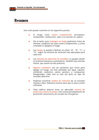 Formación en Seguridad - Área Instrumental

Resumen
Este tema puede resumirse en los siguientes puntos:
El fuego tiene cuatro componentes principales:
combustible, comburente, calor y la reacción en cadena.
Por lo tanto, para extinguir un fuego podremos tratar de
eliminar cualquiera de estos cuatro componentes, y como
resultado se apagará el fuego.
Los fuegos se pueden clasificar en clases "A", "B", "C", y
"D", según los sistemas de extinción más adecuados para
cada uno.
Los sistemas de detección de incendios se pueden dividir
en sistemas humanos y automáticos. También hay sistemas
mixtos, que aúnan los dos primeros.
Agentes extintores son las sustancias que sirven para
apagar un fuego. Los más utilizados son agua, espuma,
anhídrido carbónico, polvo químico y compuestos
halogenados. Cada uno es más útil para un tipo de
incendio diferente.
Podemos encontrar medios de extinción de un incendio
móviles o fijos. Debemos conocer para qué se usan y cómo
utilizarlos.
Todo edificio debería tener un adecuado sistema de
protección contra incendios. Éste consta principalmente de
protección estructural y de un plan de emergencia.

TEMA 4 - Protección contra incendios 103

 