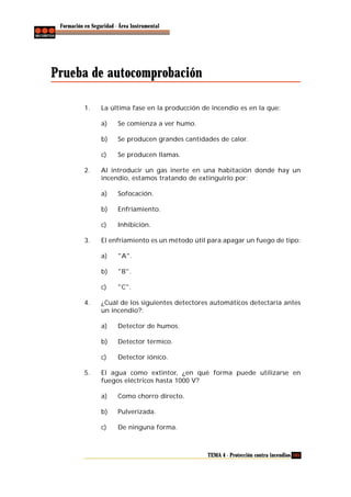 Formación en Seguridad - Área Instrumental

Prueba de autocomprobación
1.

La última fase en la producción de incendio es en la que:
a)
b)

Se producen grandes cantidades de calor.

c)
2.

Se comienza a ver humo.

Se producen llamas.

Al introducir un gas inerte en una habitación donde hay un
incendio, estamos tratando de extinguirlo por:
a)
b)

Enfriamiento.

c)
3.

Sofocación.

Inhibición.

El enfriamiento es un método útil para apagar un fuego de tipo:
a)
b)

"B".

c)
4.

"A".

"C".

¿Cuál de los siguientes detectores automáticos detectaría antes
un incendio?:
a)
b)

Detector térmico.

c)
5.

Detector de humos.

Detector iónico.

El agua como extintor, ¿en qué forma puede utilizarse en
fuegos eléctricos hasta 1000 V?
a)

Como chorro directo.

b)

Pulverizada.

c)

De ninguna forma.

TEMA 4 - Protección contra incendios 105

 